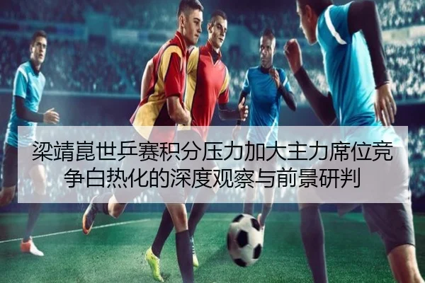 梁靖崑世乒赛积分压力加大主力席位竞争白热化的深度观察与前景研判