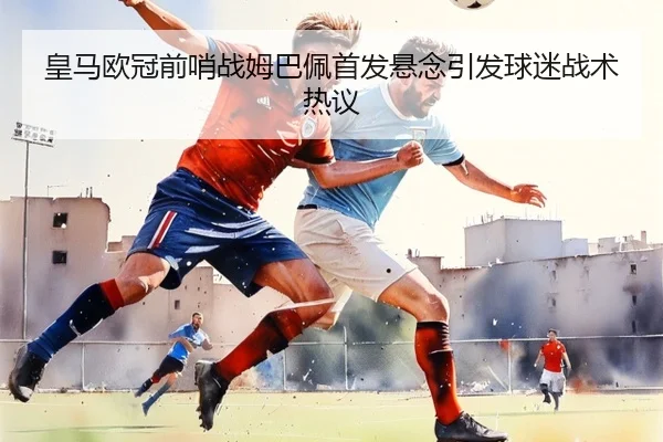 皇马欧冠前哨战姆巴佩首发悬念引发球迷战术热议